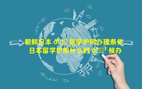 朝鲜日本 🦊 留学护照办理条件 日本留学护照什么时 🌳 候办理